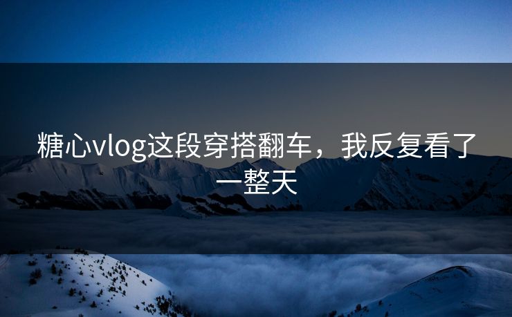 糖心vlog这段穿搭翻车，我反复看了一整天