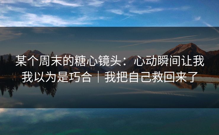 某个周末的糖心镜头：心动瞬间让我我以为是巧合｜我把自己救回来了