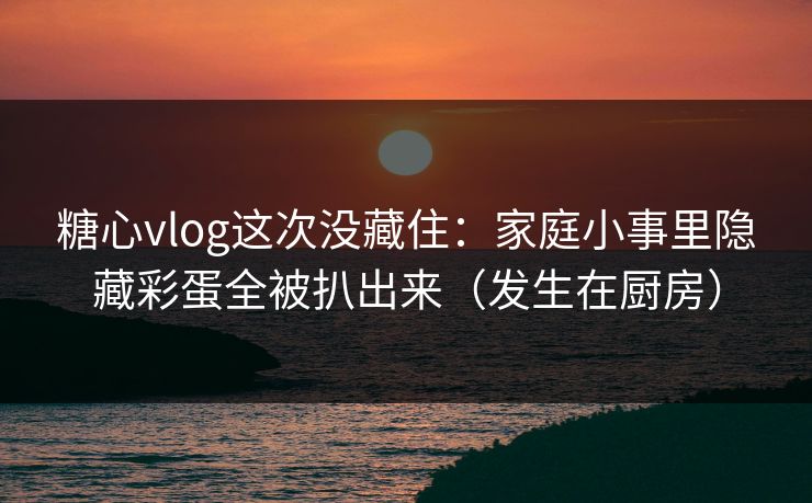 糖心vlog这次没藏住：家庭小事里隐藏彩蛋全被扒出来（发生在厨房）