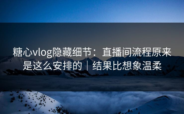 糖心vlog隐藏细节：直播间流程原来是这么安排的｜结果比想象温柔